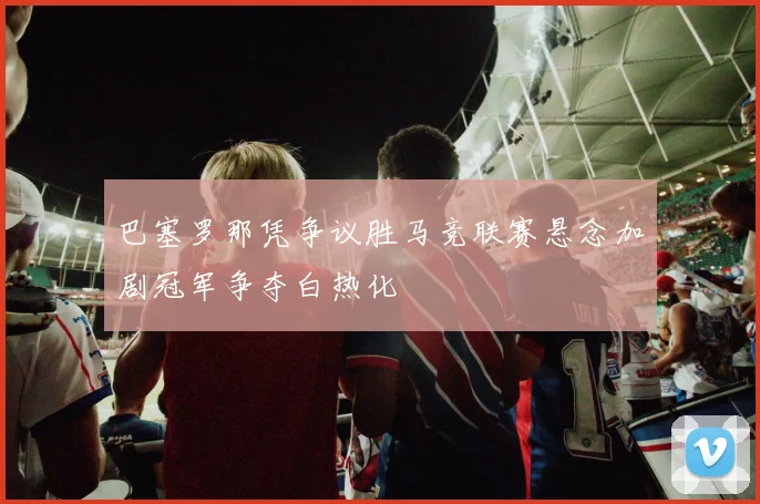 巴塞罗那凭争议胜马竞联赛悬念加剧冠军争夺白热化