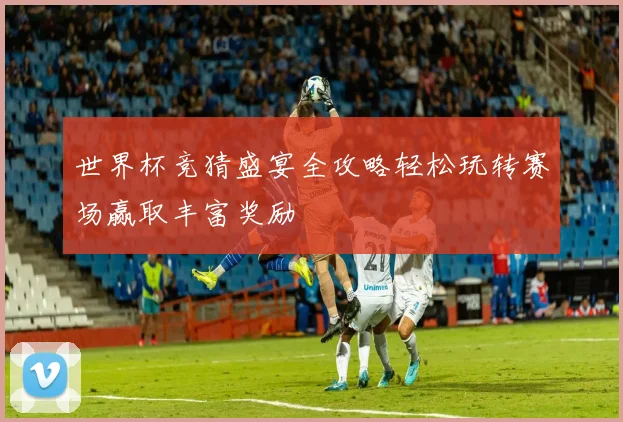 世界杯竞猜盛宴全攻略轻松玩转赛场赢取丰富奖励