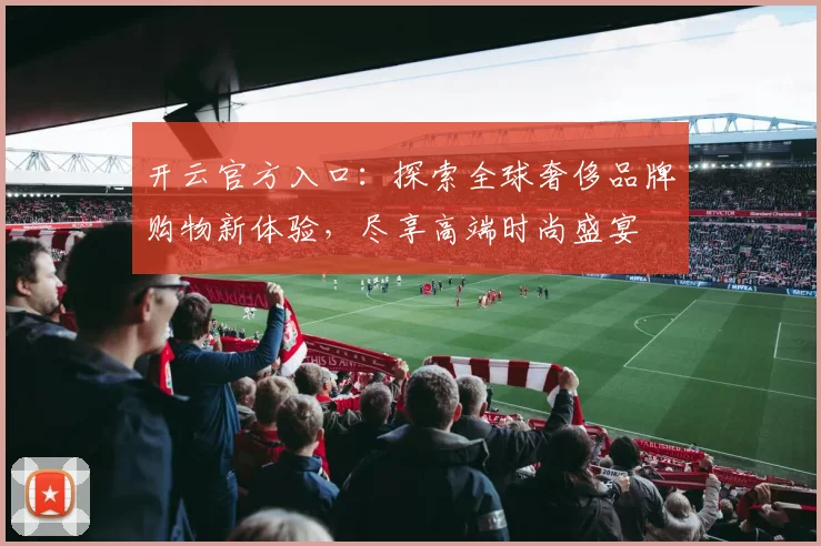 开云官方入口：探索全球奢侈品牌购物新体验，尽享高端时尚盛宴