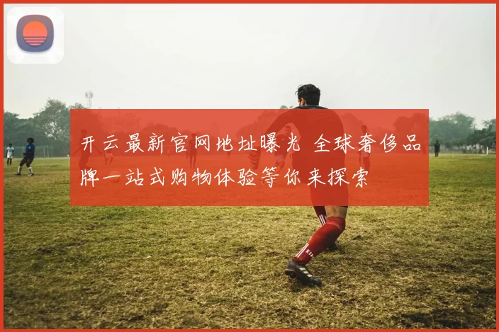 开云最新官网地址曝光 全球奢侈品牌一站式购物体验等你来探索