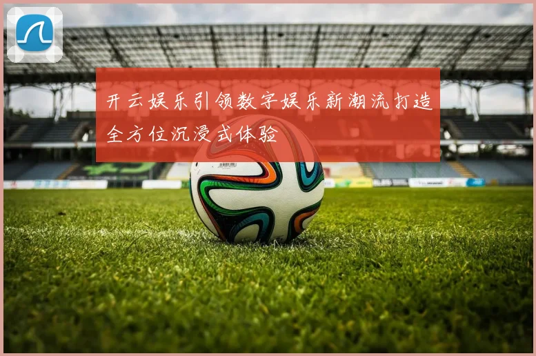 开云娱乐引领数字娱乐新潮流打造全方位沉浸式体验