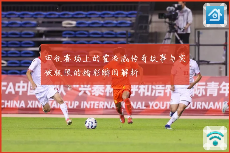 田径赛场上的霍洛威传奇故事与突破极限的精彩瞬间解析