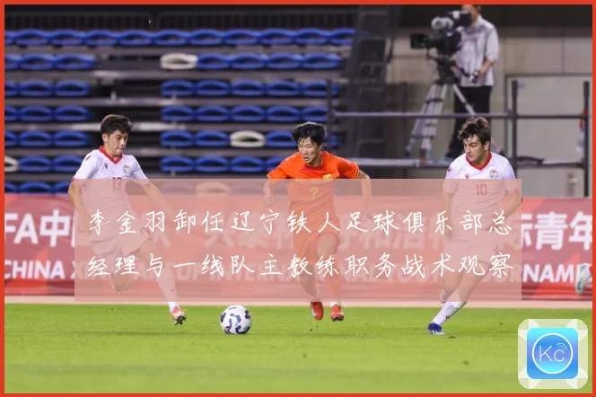李金羽卸任辽宁铁人足球俱乐部总经理与一线队主教练职务战术观察