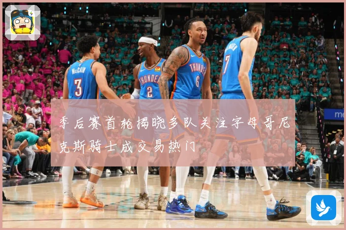 季后赛首轮揭晓多队关注字母哥尼克斯骑士成交易热门