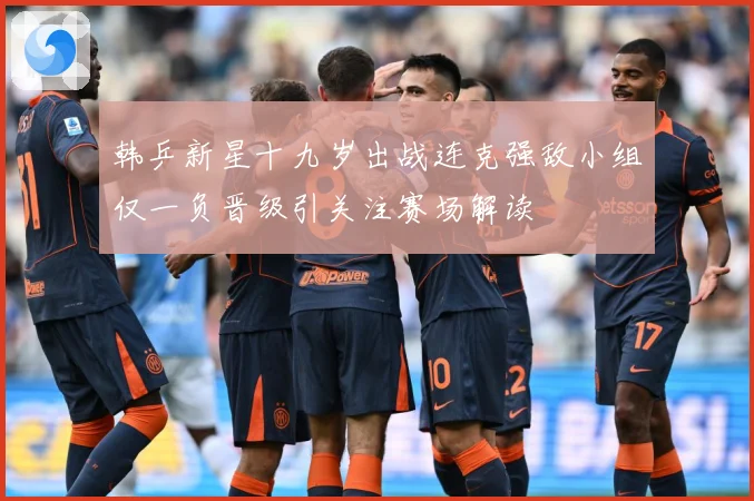韩乒新星十九岁出战连克强敌小组仅一负晋级引关注赛场解读