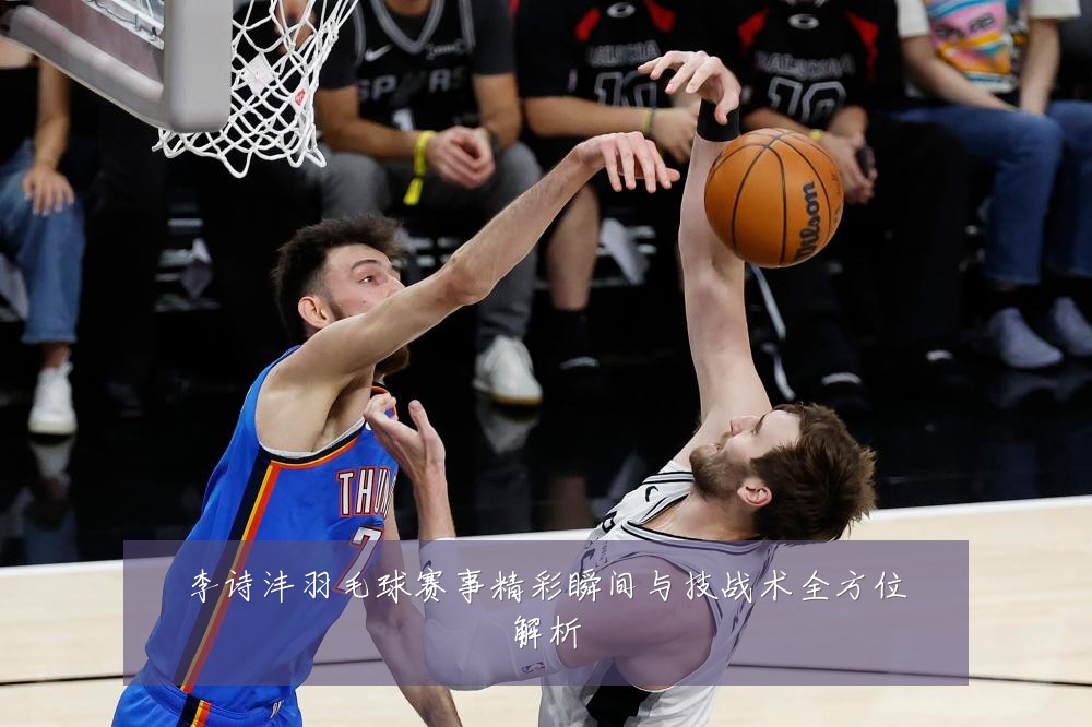 李诗沣羽毛球赛事精彩瞬间与技战术全方位解析